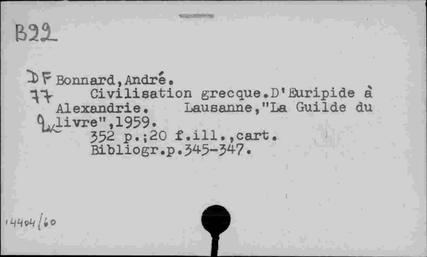 ﻿В21
F Bonnard,André.
Civilisation grecque.D’Euripide à Alexandrie. Lausanne,"La Guilde du ivre ”,1959.
352 p.;20 f.ill.,cart.
Bibliogr.p.345-347•
ЧЧеЧ [»o